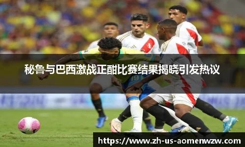秘鲁与巴西激战正酣比赛结果揭晓引发热议